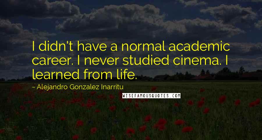 Alejandro Gonzalez Inarritu Quotes: I didn't have a normal academic career. I never studied cinema. I learned from life.