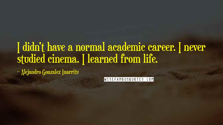 Alejandro Gonzalez Inarritu Quotes: I didn't have a normal academic career. I never studied cinema. I learned from life.