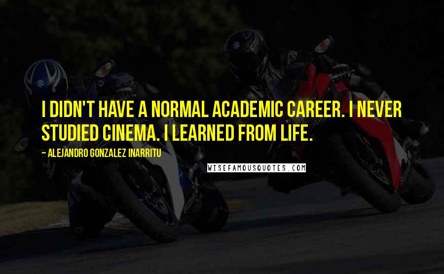 Alejandro Gonzalez Inarritu Quotes: I didn't have a normal academic career. I never studied cinema. I learned from life.