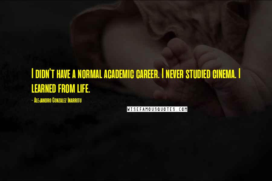 Alejandro Gonzalez Inarritu Quotes: I didn't have a normal academic career. I never studied cinema. I learned from life.
