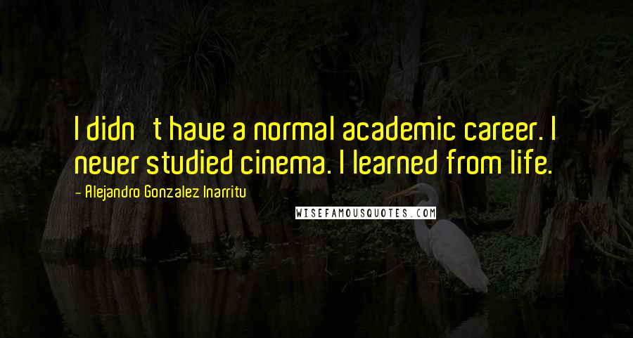 Alejandro Gonzalez Inarritu Quotes: I didn't have a normal academic career. I never studied cinema. I learned from life.