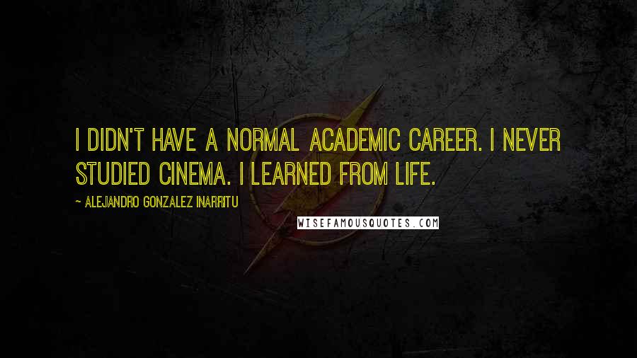 Alejandro Gonzalez Inarritu Quotes: I didn't have a normal academic career. I never studied cinema. I learned from life.