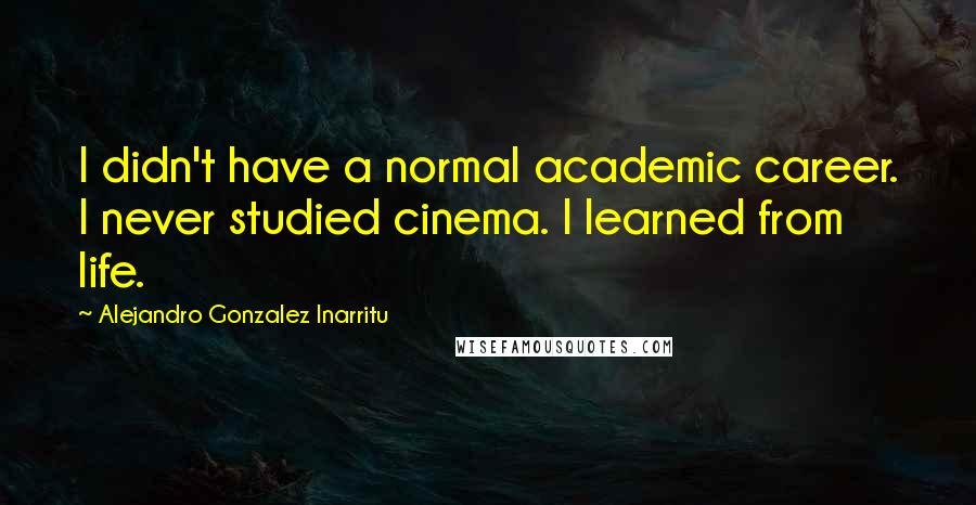 Alejandro Gonzalez Inarritu Quotes: I didn't have a normal academic career. I never studied cinema. I learned from life.