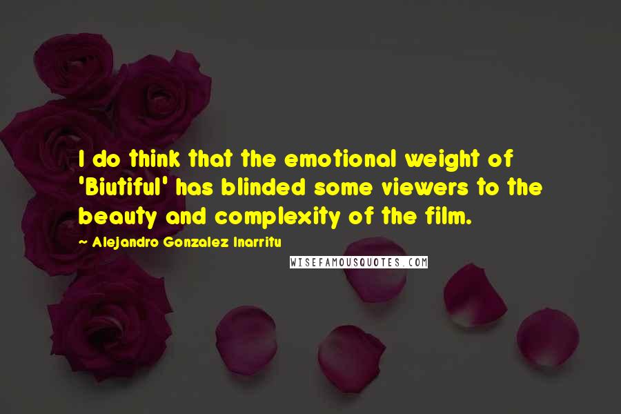 Alejandro Gonzalez Inarritu Quotes: I do think that the emotional weight of 'Biutiful' has blinded some viewers to the beauty and complexity of the film.