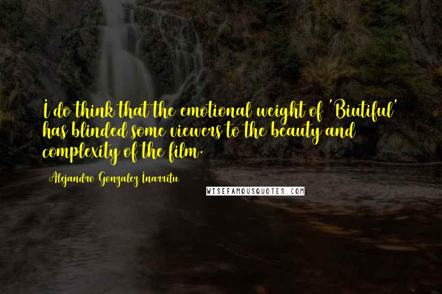 Alejandro Gonzalez Inarritu Quotes: I do think that the emotional weight of 'Biutiful' has blinded some viewers to the beauty and complexity of the film.