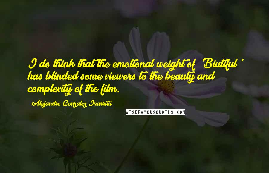 Alejandro Gonzalez Inarritu Quotes: I do think that the emotional weight of 'Biutiful' has blinded some viewers to the beauty and complexity of the film.