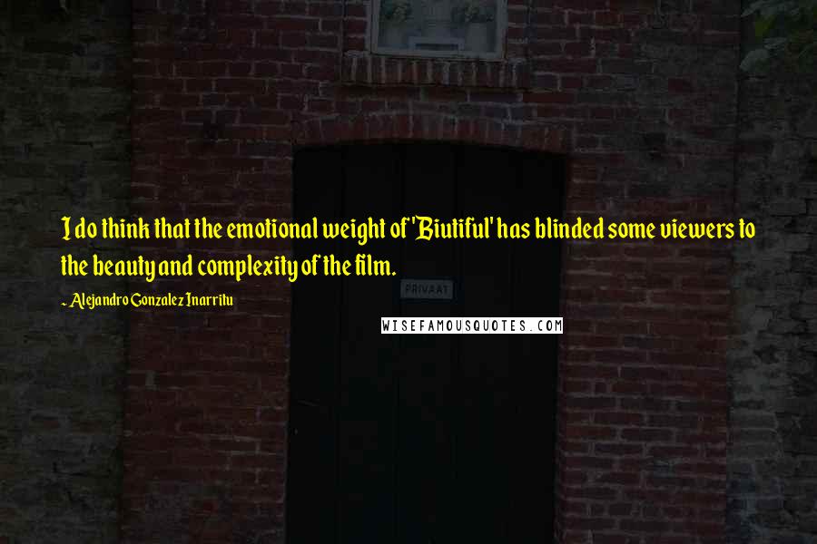 Alejandro Gonzalez Inarritu Quotes: I do think that the emotional weight of 'Biutiful' has blinded some viewers to the beauty and complexity of the film.