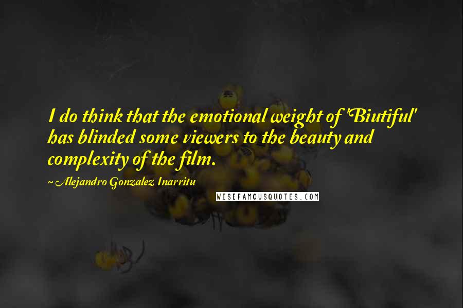 Alejandro Gonzalez Inarritu Quotes: I do think that the emotional weight of 'Biutiful' has blinded some viewers to the beauty and complexity of the film.