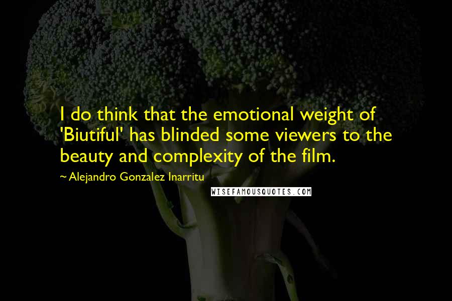 Alejandro Gonzalez Inarritu Quotes: I do think that the emotional weight of 'Biutiful' has blinded some viewers to the beauty and complexity of the film.