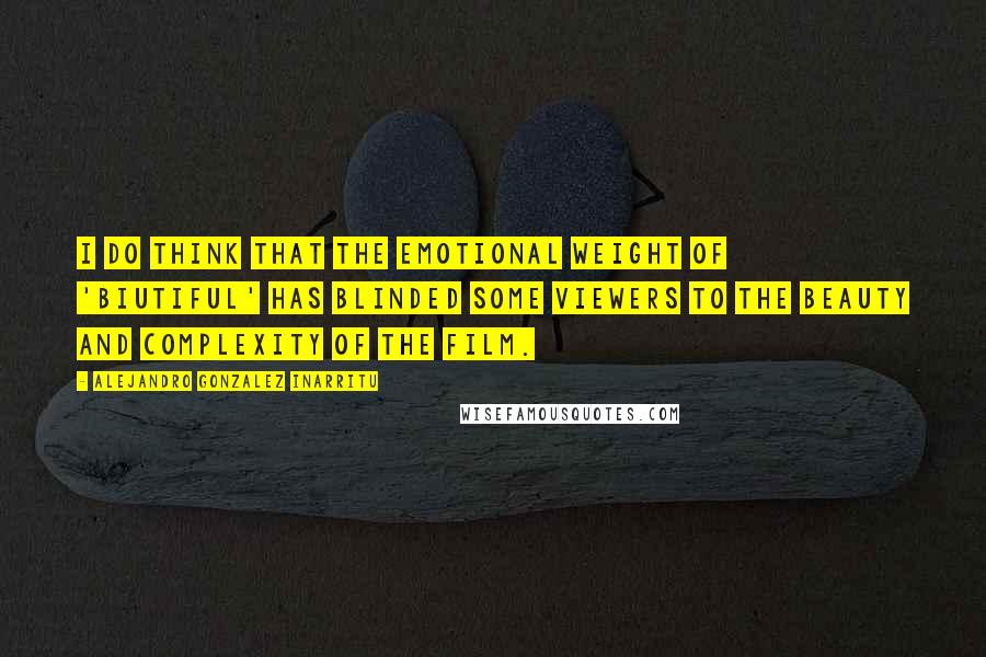 Alejandro Gonzalez Inarritu Quotes: I do think that the emotional weight of 'Biutiful' has blinded some viewers to the beauty and complexity of the film.