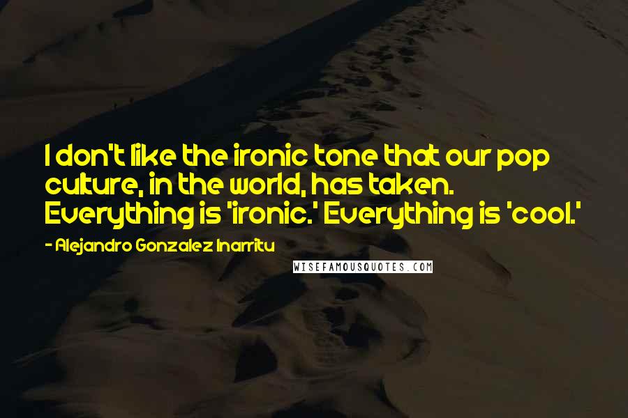 Alejandro Gonzalez Inarritu Quotes: I don't like the ironic tone that our pop culture, in the world, has taken. Everything is 'ironic.' Everything is 'cool.'