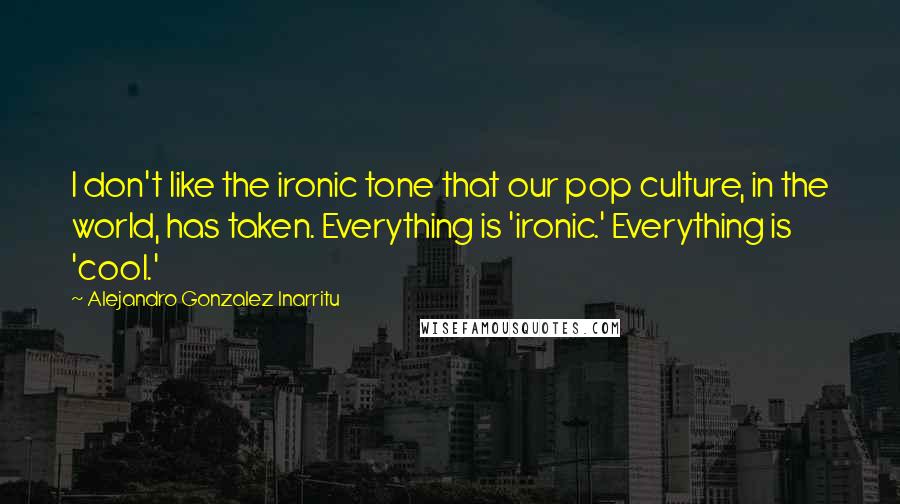 Alejandro Gonzalez Inarritu Quotes: I don't like the ironic tone that our pop culture, in the world, has taken. Everything is 'ironic.' Everything is 'cool.'