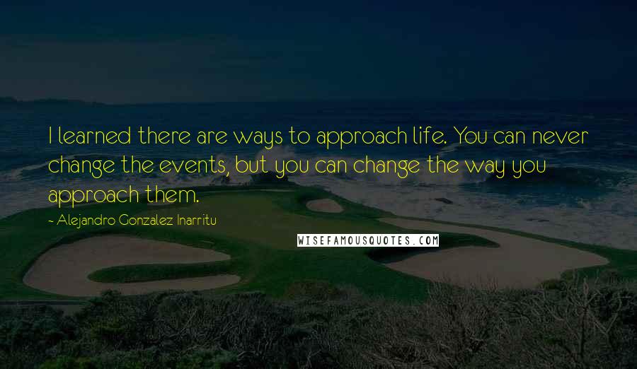 Alejandro Gonzalez Inarritu Quotes: I learned there are ways to approach life. You can never change the events, but you can change the way you approach them.