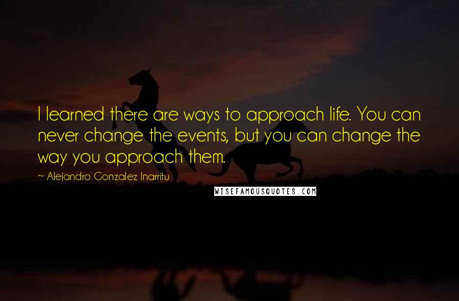 Alejandro Gonzalez Inarritu Quotes: I learned there are ways to approach life. You can never change the events, but you can change the way you approach them.