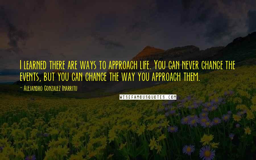 Alejandro Gonzalez Inarritu Quotes: I learned there are ways to approach life. You can never change the events, but you can change the way you approach them.