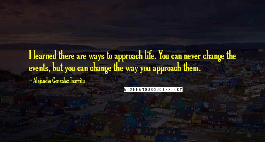 Alejandro Gonzalez Inarritu Quotes: I learned there are ways to approach life. You can never change the events, but you can change the way you approach them.
