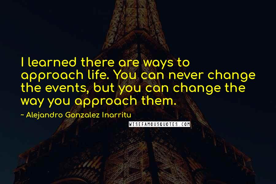 Alejandro Gonzalez Inarritu Quotes: I learned there are ways to approach life. You can never change the events, but you can change the way you approach them.