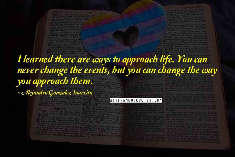 Alejandro Gonzalez Inarritu Quotes: I learned there are ways to approach life. You can never change the events, but you can change the way you approach them.