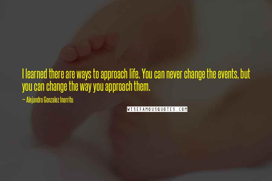Alejandro Gonzalez Inarritu Quotes: I learned there are ways to approach life. You can never change the events, but you can change the way you approach them.