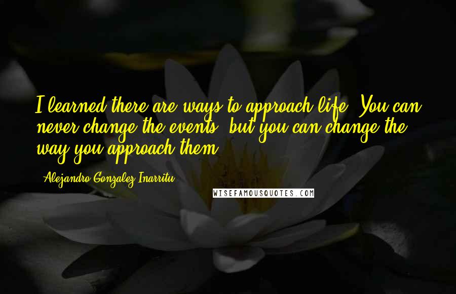 Alejandro Gonzalez Inarritu Quotes: I learned there are ways to approach life. You can never change the events, but you can change the way you approach them.