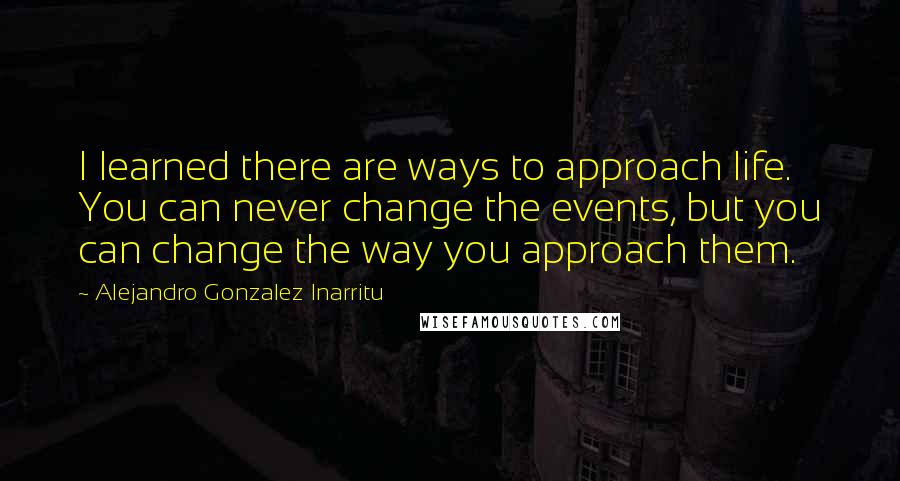 Alejandro Gonzalez Inarritu Quotes: I learned there are ways to approach life. You can never change the events, but you can change the way you approach them.