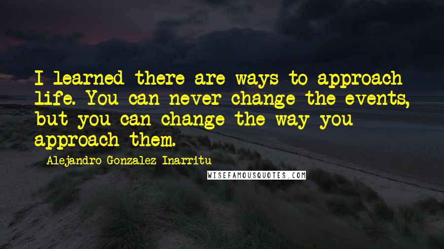 Alejandro Gonzalez Inarritu Quotes: I learned there are ways to approach life. You can never change the events, but you can change the way you approach them.