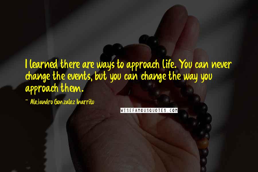Alejandro Gonzalez Inarritu Quotes: I learned there are ways to approach life. You can never change the events, but you can change the way you approach them.