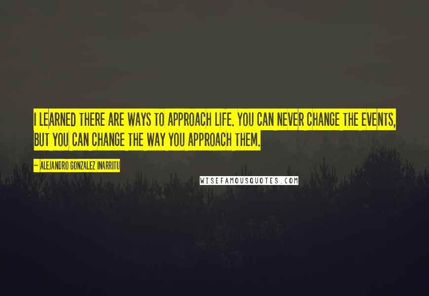 Alejandro Gonzalez Inarritu Quotes: I learned there are ways to approach life. You can never change the events, but you can change the way you approach them.