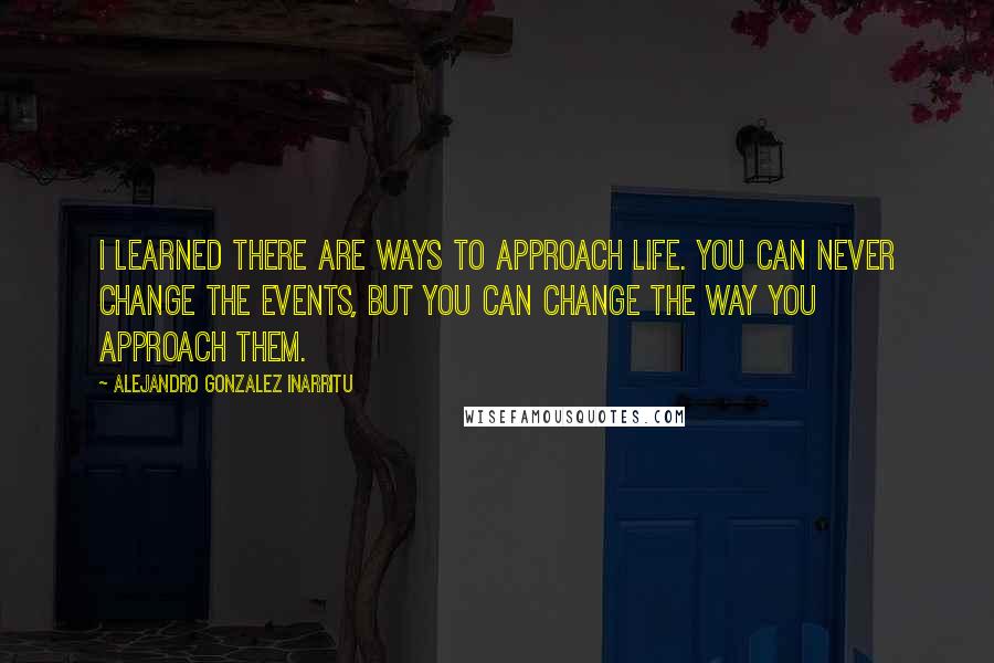 Alejandro Gonzalez Inarritu Quotes: I learned there are ways to approach life. You can never change the events, but you can change the way you approach them.