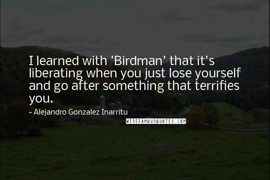 Alejandro Gonzalez Inarritu Quotes: I learned with 'Birdman' that it's liberating when you just lose yourself and go after something that terrifies you.