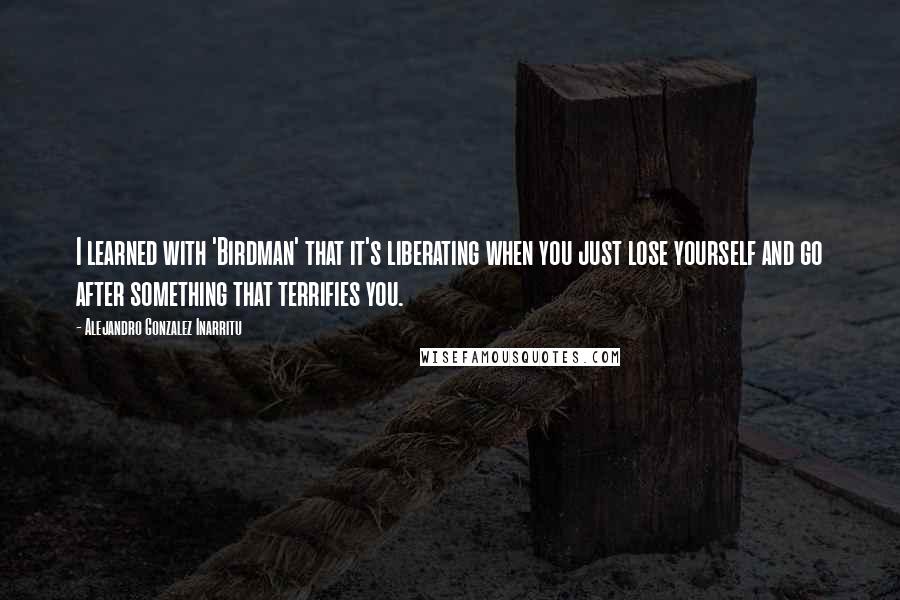 Alejandro Gonzalez Inarritu Quotes: I learned with 'Birdman' that it's liberating when you just lose yourself and go after something that terrifies you.