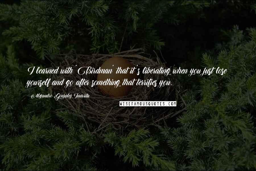 Alejandro Gonzalez Inarritu Quotes: I learned with 'Birdman' that it's liberating when you just lose yourself and go after something that terrifies you.