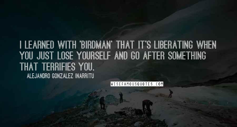 Alejandro Gonzalez Inarritu Quotes: I learned with 'Birdman' that it's liberating when you just lose yourself and go after something that terrifies you.