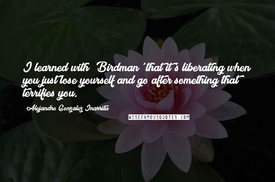 Alejandro Gonzalez Inarritu Quotes: I learned with 'Birdman' that it's liberating when you just lose yourself and go after something that terrifies you.
