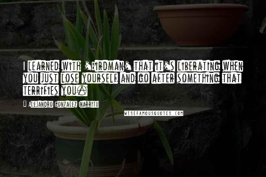 Alejandro Gonzalez Inarritu Quotes: I learned with 'Birdman' that it's liberating when you just lose yourself and go after something that terrifies you.