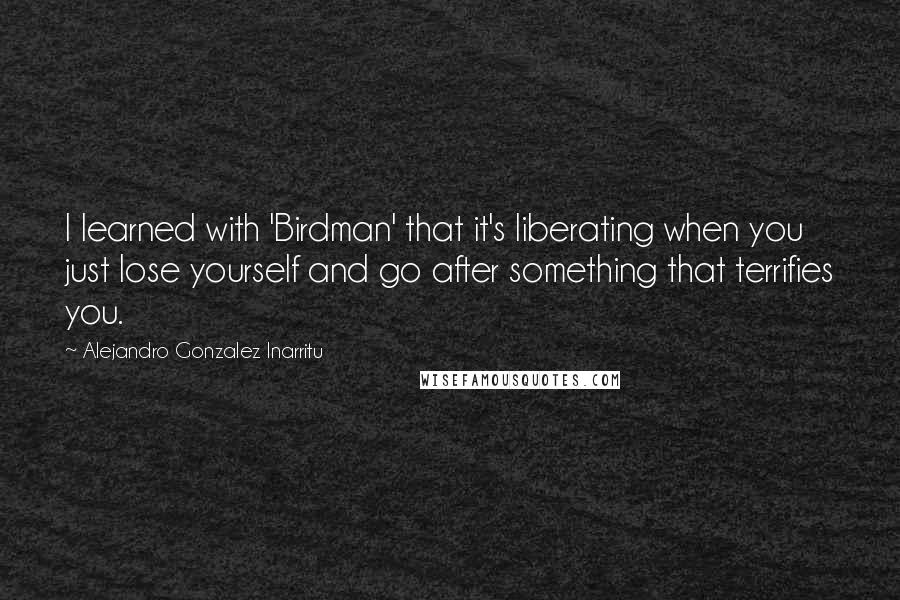 Alejandro Gonzalez Inarritu Quotes: I learned with 'Birdman' that it's liberating when you just lose yourself and go after something that terrifies you.