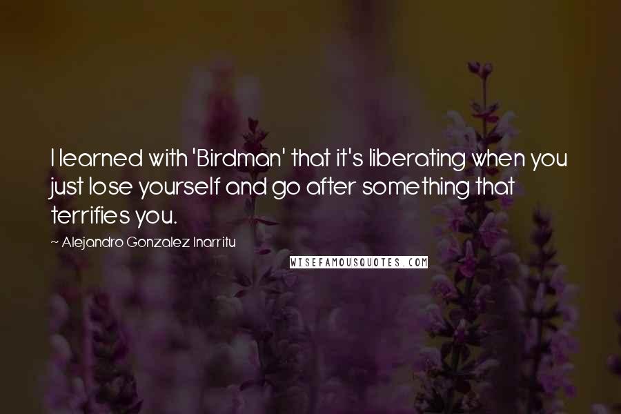 Alejandro Gonzalez Inarritu Quotes: I learned with 'Birdman' that it's liberating when you just lose yourself and go after something that terrifies you.