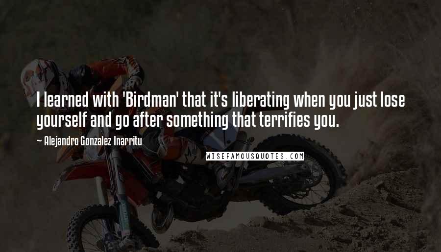 Alejandro Gonzalez Inarritu Quotes: I learned with 'Birdman' that it's liberating when you just lose yourself and go after something that terrifies you.