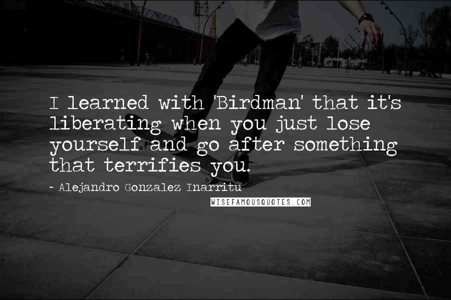 Alejandro Gonzalez Inarritu Quotes: I learned with 'Birdman' that it's liberating when you just lose yourself and go after something that terrifies you.