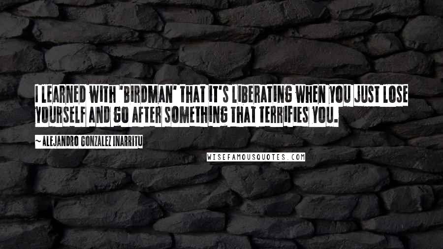 Alejandro Gonzalez Inarritu Quotes: I learned with 'Birdman' that it's liberating when you just lose yourself and go after something that terrifies you.