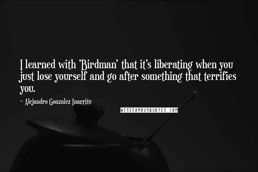 Alejandro Gonzalez Inarritu Quotes: I learned with 'Birdman' that it's liberating when you just lose yourself and go after something that terrifies you.