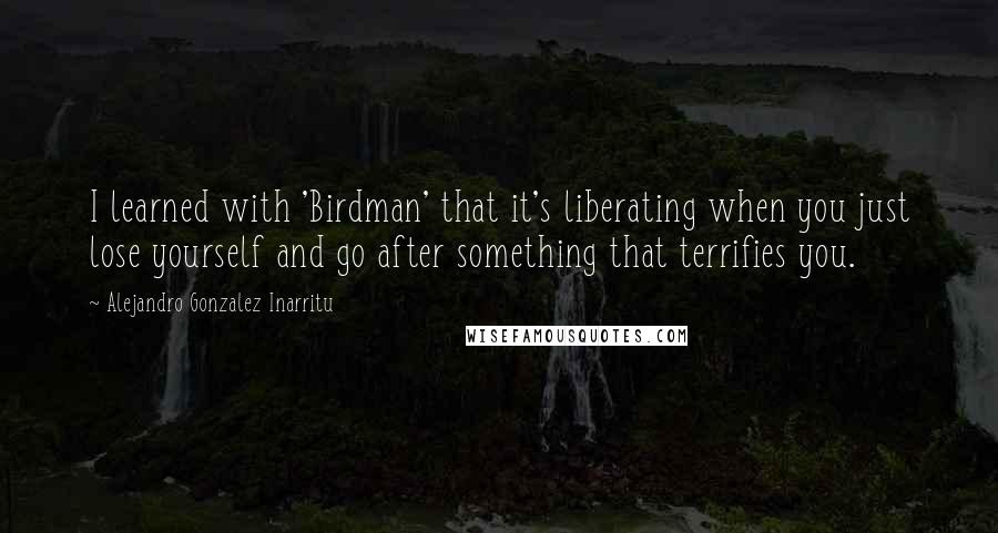 Alejandro Gonzalez Inarritu Quotes: I learned with 'Birdman' that it's liberating when you just lose yourself and go after something that terrifies you.