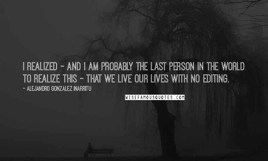 Alejandro Gonzalez Inarritu Quotes: I realized - and I am probably the last person in the world to realize this - that we live our lives with no editing.