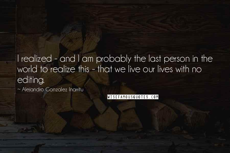 Alejandro Gonzalez Inarritu Quotes: I realized - and I am probably the last person in the world to realize this - that we live our lives with no editing.