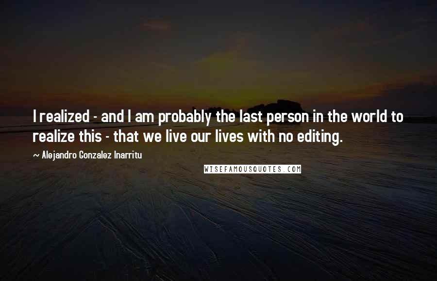 Alejandro Gonzalez Inarritu Quotes: I realized - and I am probably the last person in the world to realize this - that we live our lives with no editing.