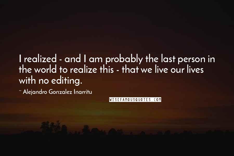 Alejandro Gonzalez Inarritu Quotes: I realized - and I am probably the last person in the world to realize this - that we live our lives with no editing.
