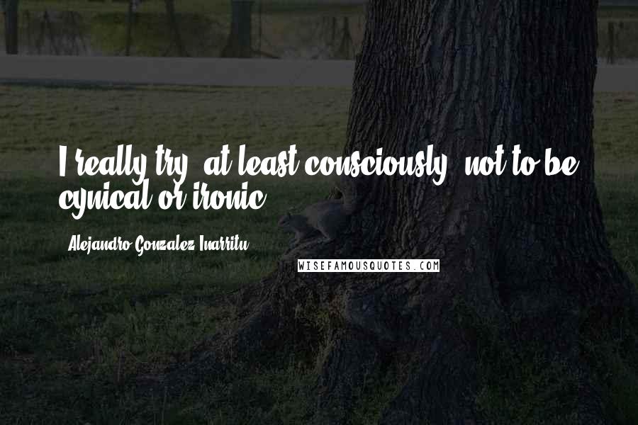Alejandro Gonzalez Inarritu Quotes: I really try, at least consciously, not to be cynical or ironic.