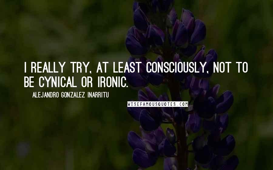 Alejandro Gonzalez Inarritu Quotes: I really try, at least consciously, not to be cynical or ironic.