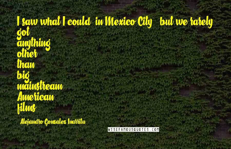 Alejandro Gonzalez Inarritu Quotes: I saw what I could [in Mexico City], but we rarely got anything other than big, mainstream American films.
