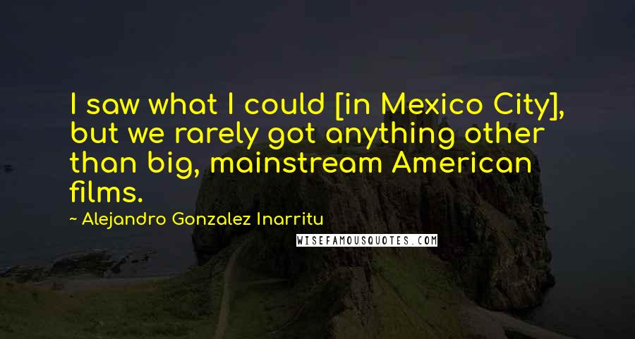 Alejandro Gonzalez Inarritu Quotes: I saw what I could [in Mexico City], but we rarely got anything other than big, mainstream American films.
